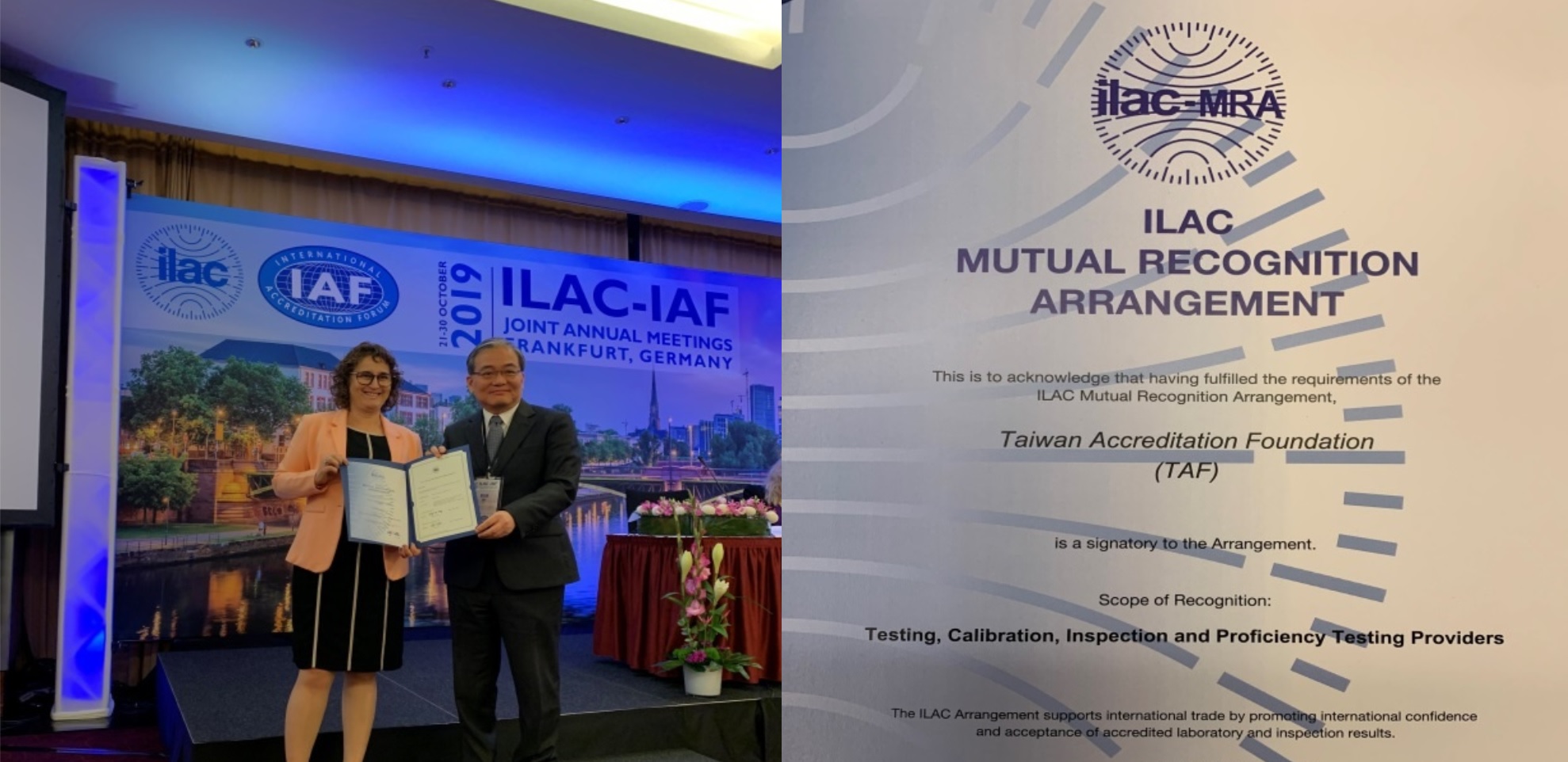 (Left)Photo of ILAC Chair Ms. Etty Feller and TAF CEO, Mr. Shu Chin-Sin at the certificate presentation ceremony (Oct. 29, 2019, Frankfurt)(Right)Taiwan Accreditation Foundation (TAF) is one of the first among the world to sign the International Laboratory Accreditation Cooperation (ILAC) Mutual Recognition Agreement (MRA) for Proficiency Testing Provider (PTP). The signing representative for president of TAF, Mr. Wang Chung-Lin.